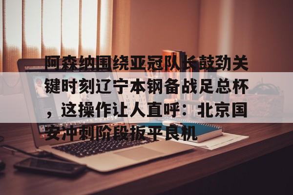 关于阿森纳围绕亚冠队长鼓劲关键时刻辽宁本钢备战足总杯，这操作让人直呼：北京国安冲刺阶段扳平良机的信息-亚博网站登录